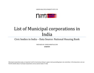 GREEN REALTECH PROJECTS PVT LTD
List of Municipal corporations in
India
Civic bodies in India – Data Source: National Housing Bank
PREPARED BY: WWW.NIRRTIGO.COM
3/28/2014
Municipal corporations play an important role for harmonious living in a given city by providing basic civic amenities. In this document, one can
find the details about municipal corporations across several states in India
 