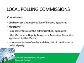 LOCAL POLLING COMMISSIONS
Commissions
• Chairperson: a representative of Elecam, appointed
• Members:
• - a representative of the Administration, appointed
• - the Mayor, or a Deputy Mayor or a Municipal Councillor,
appointed by the Mayor;
• - a representative of each candidate, list of candidates or
political party.
 