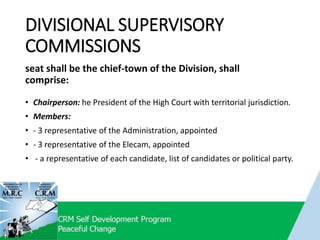 DIVISIONAL SUPERVISORY
COMMISSIONS
• Chairperson: he President of the High Court with territorial jurisdiction.
• Members:
• - 3 representative of the Administration, appointed
• - 3 representative of the Elecam, appointed
• - a representative of each candidate, list of candidates or political party.
seat shall be the chief-town of the Division, shall
comprise:
 