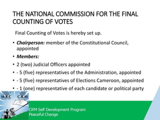 THE NATIONAL COMMISSION FOR THE FINAL
COUNTING OF VOTES
• Chairperson: member of the Constitutional Council,
appointed
• Members:
• 2 (two) Judicial Officers appointed
• - 5 (five) representatives of the Administration, appointed
• - 5 (five) representatives of Elections Cameroon, appointed
• - 1 (one) representative of each candidate or political party
Final Counting of Votes is hereby set up.
 