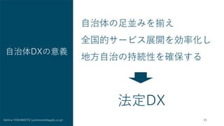 21
Akihira YOSHIMOTO (yoshimoto@applic.or.jp)
自治体DXの意義
自治体の足並みを揃え
全国的サービス展開を効率化し
地方自治の持続性を確保する
法定DX
 