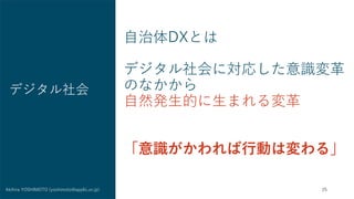 25
Akihira YOSHIMOTO (yoshimoto@applic.or.jp)
自治体DXとは
デジタル社会に対応した意識変革
のなかから
自然発生的に生まれる変革
「意識がかわれば行動は変わる」
デジタル社会
 