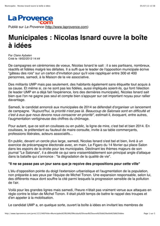 05/07/13 13:58Municipales : Nicolas Isnard ouvre la boîte à idées
Page 1 sur 3http://www.laprovence.com/print/2212460?title=Municipales%20%3A%20Nicolas%20Isnard%20ouvre%20la%20boîte%20à%20idées
Publié sur La Provence (http://www.laprovence.com)
Municipales : Nicolas Isnard ouvre la boîte
à idées
Par Claire Aybalen
Créé le 18/02/2013 14:44
De campagnes en cérémonies de voeux, Nicolas Isnard le sait : il a ses partisans, nombreux,
réactifs et fidèles malgré les défaites. Il a suffi que le leader de l'opposition municipale écrive
"gâteau des rois" sur un carton d'invitation pour qu'il voie rappliquer entre 300 et 400
personnes, samedi, à la Maison de la vie associative.
Des militants UMP mais pas seulement, des habitants également sans étiquette tout acquis à
sa cause. Et même si, ce ne sont pas les fidèles, aussi impliqués soient-ils, qui font l'élection
(le leader UMP en a déjà fait l'expérience, lors des dernières municipale), Nicolas Isnard sait
bien que l'on ne gagne pas seul et compte bien s'appuyer sur cet important noyau pour rallier
davantage.
Samedi, le candidat annoncé aux municipales de 2014 se défendait d'organiser un lancement
de campagne. "Aujourd'hui, la priorité n'est pas là. Beaucoup de Salonais sont en difficulté et
c'est à eux que nous devons nous consacrer en priorité", estimait-il, évoquant, entre autres,
l'augmentation vertigineuse des chiffres du chômage.
Pour autant, que ce soit en coulisses ou en public, la ligne de mire, c'est bel et bien 2014. En
coulisses, le prétendant au fauteuil de maire consulte, invite à sa table commerçants,
professions libérales, acteurs associatifs...
En public, devant un cercle plus large, samedi, Nicolas Isnard s'est bel et bien, livré à un
exercice de précampagne électorale avec, en main, Le Figaro du 14 février qui place Salon
dans les espoirs de la droite pour les municipales. Déclinant les thèmes majeurs de son
journal "Le Salonais", il a dévoilé ce qui sera vraisemblablement son principal angle d'attaque
dans la bataille qui s'annonce : "la dégradation de la qualité de vie".
"Il ne se passe pas un jour sans que je reçoive des propositions pour cette ville"
L'élu d'opposition pointe du doigt l'extension urbanistique et l'augmentation de la population,
non préparée à ses yeux par l'équipe de Michel Tonon. Une expansion responsable, selon lui,
des différents maux dont souffre la cité parmi lesquels la progression sensible de la pollution
de l'air.
Voilà pour les grandes lignes mais samedi, l'heure n'était pas vraiment venue aux attaques en
règle contre le bilan de Michel Tonon. Il était plutôt temps de battre le rappel des troupes et
d'en appeler à la mobilisation.
Le candidat UMP a, en quelque sorte, ouvert la boîte à idées en invitant les membres de
 