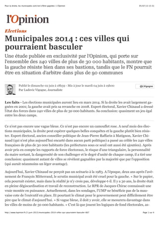 05/07/13 15:31Pour la droite, les municipales sont loin d'être gagnées | L'Opinion
Page 1 sur 4http://www.lopinion.fr/2-juin-2013/municipales-2014-villes-qui-pourraient-basculer-667
Elections
Municipales 2014 : ces villes qui
pourraient basculer
Une étude publiée en exclusivité par l'Opinion, qui porte sur
l'ensemble des 240 villes de plus de 30 000 habitants, montre que
la gauche résiste bien dans ses bastions, tandis que le FN pourrait
être en situation d'arbitre dans plus de 90 communes
@LVigogne@LVigognePublié le dimanche 02 juin à 18h59 - Mis à jour le mardi 04 juin à 19h00
Par Ludovic Vigogne, Journaliste
Les faits - Les élections municipales auront lieu en mars 2014. Si la droite les avait largement ga-
gnées en 2001; la gauche avait pris sa revanche en 2008. Expert électoral, Xavier Chinaud a dressé
l'état des forces dans 240 villes de plus de 30 000 habitants. Sa conclusion: quasiment un jeu égal
entre les deux camps.
Ce n'est pas encore une vague bleue. Ce n'est pas encore un camouflet rose. A neuf mois des élec-
tions municipales, la droite peut espèrer quelques belles conquêtes et la gauche plutôt bien résis-
ter. Expert électoral, ancien conseiller politique de Jean-Pierre Raffarin à Matignon, Xavier Chi-
naud (qui n'est plus aujourd'hui encarté dans aucun parti politique) a passé au crible les 240 villes
françaises de plus de 30 000 habitants (les préfectures sous ce seuil ont aussi été ajoutées). Après
avoir pris en compte les rapports de force électoraux, le risque d'une triangulaire, la personnalité
du maire sortant, la dangerosité de son challenger et le degré d'unité de chaque camp, il a tiré une
conclusion: quasiment autant de villes se révèlent gagnables par la majorité que par l'opposition
(qui aurait néanmoins un léger avantage).
Aujourd'hui, Xavier Chinaud ne perçoit pas un scénario à la 1983. A l'époque, deux ans après l'avè-
nement de François Mitterrand, le scrutin municipal avait été cruel pour la gauche. « Sur le papier,
cela pourrait exister, mais dans la réalité je n'y crois pas, développe-t-il. Il y a 30 ans, la droite était
en pleine dégiscardisation et travail de reconstruction. Le RPR de Jacques Chirac connaissait une
vraie montée en puissance. Actuellement, dans les sondages, l'UMP ne bénéficie pas de la mau-
vaise cote de l'exécutif en place. Et pourtant le climat pour le gouvernement peut difficilement être
pire que le climat d'aujourd'hui. » Si vague bleue, il doit y avoir, elle se mesurera davantage dans
les villes de moins de 30 000 habitants. « C'est là que jouent les logiques de fond électorales, as-
 