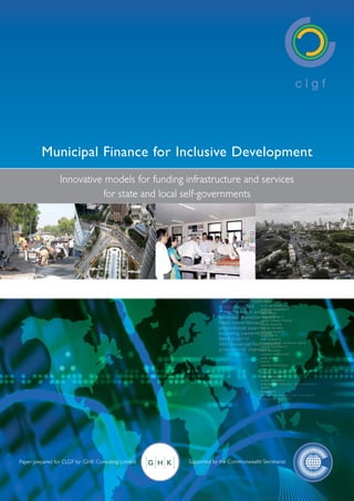 Municipal Finance for Inclusive Development
                 Innovative models for funding infrastructure and services
                           for state and local self-governments




                                         C LG F R E S E A R C H PA P E R




Paper prepared for CLGF by: GHK Consulting Limited         Supported by the Commonwealth Secretariat
 