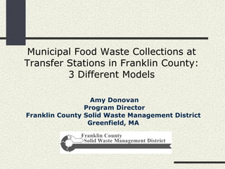 Municipal Food Waste Collections at Transfer Stations in Franklin County: 3 Different Models Amy Donovan Program Director Franklin County Solid Waste Management District  Greenfield, MA   