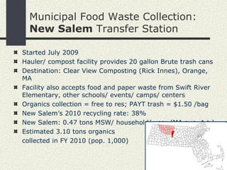 Municipal Food Waste Collection:  New Salem  Transfer Station Started July 2009 Hauler/ compost facility provides 20 gallon Brute trash cans Destination: Clear View Composting (Rick Innes), Orange, MA Facility also accepts food and paper waste from Swift River Elementary, other schools/ events/ camps/ centers Organics collection = free to res; PAYT trash = $1.50 /bag New Salem’s 2010 recycling rate:   38% New Salem: 0.47 tons MSW/ household/ year (MA avg. 1 t.) Estimated 3.10 tons organics  collected in FY 2010 (pop. 1,000) 