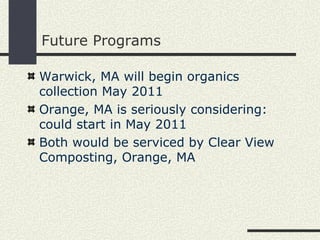 Future Programs Warwick, MA will begin organics collection May 2011 Orange, MA is seriously considering: could start in May 2011 Both would be serviced by Clear View Composting, Orange, MA 