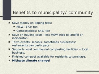 Benefits to municipality/ community Save money on tipping fees: MSW: $73/ ton Compostables: $45/ ton Save on hauling costs: less MSW trips to landfill or incinerator. Town events, schools, sometimes businesses/ restaurants can participate. Supports local commercial composting facilities = local business. Finished compost available for residents to purchase. Mitigate climate change!  