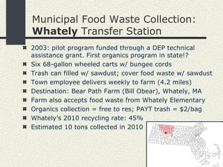 Municipal Food Waste Collection:  Whately  Transfer Station 2003: pilot program funded through a DEP technical assistance grant. First organics program in state!? Six 68-gallon wheeled carts w/ bungee cords Trash can filled w/ sawdust; cover food waste w/ sawdust Town employee delivers weekly to farm  (4.2 miles) Destination: Bear Path Farm (Bill Obear), Whately, MA Farm also accepts food waste from Whately Elementary Organics collection = free to res; PAYT trash = $2/bag Whately’s 2010 recycling rate:   45% Estimated 10 tons collected in 2010 