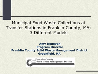 Municipal Food Waste Collections at Transfer Stations in Franklin County, MA: 3 Different Models Amy Donovan Program Director Franklin County Solid Waste Management District  Greenfield, MA   
