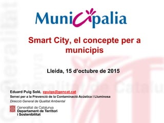 Smart City, el concepte per a
municipis
Eduard Puig Solé, epuigs@gencat.cat
Servei per a la Prevenció de la Contaminació Acústica i Lluminosa
Direcció General de Qualitat Ambiental
Lleida, 15 d’octubre de 2015
 