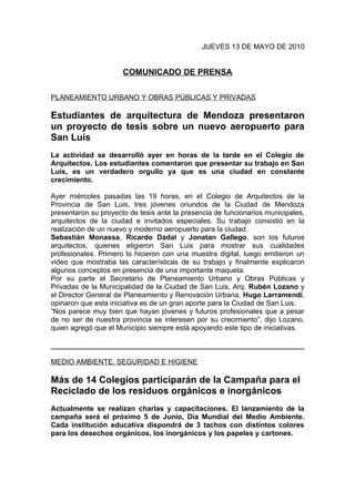 JUEVES 13 DE MAYO DE 2010


                      COMUNICADO DE PRENSA

PLANEAMIENTO URBANO Y OBRAS PÚBLICAS Y PRIVADAS

Estudiantes de arquitectura de Mendoza presentaron
un proyecto de tesis sobre un nuevo aeropuerto para
San Luis
La actividad se desarrolló ayer en horas de la tarde en el Colegio de
Arquitectos. Los estudiantes comentaron que presentar su trabajo en San
Luis, es un verdadero orgullo ya que es una ciudad en constante
crecimiento.

Ayer miércoles pasadas las 19 horas, en el Colegio de Arquitectos de la
Provincia de San Luis, tres jóvenes oriundos de la Ciudad de Mendoza
presentaron su proyecto de tesis ante la presencia de funcionarios municipales,
arquitectos de la ciudad e invitados especiales. Su trabajo consistió en la
realización de un nuevo y moderno aeropuerto para la ciudad.
Sebastián Monassa, Ricardo Dadal y Jonatan Gallego, son los futuros
arquitectos, quienes eligieron San Luis para mostrar sus cualidades
profesionales. Primero lo hicieron con una muestra digital, luego emitieron un
video que mostraba las características de su trabajo y finalmente explicaron
algunos conceptos en presencia de una importante maqueta.
Por su parte el Secretario de Planeamiento Urbano y Obras Públicas y
Privadas de la Municipalidad de la Ciudad de San Luis, Arq. Rubén Lozano y
el Director General de Planeamiento y Renovación Urbana, Hugo Larramendi,
opinaron que esta iniciativa es de un gran aporte para la Ciudad de San Luis.
“Nos parece muy bien que hayan jóvenes y futuros profesionales que a pesar
de no ser de nuestra provincia se interesen por su crecimiento”, dijo Lozano,
quien agregó que el Municipio siempre está apoyando este tipo de iniciativas.



MEDIO AMBIENTE, SEGURIDAD E HIGIENE

Más de 14 Colegios participarán de la Campaña para el
Reciclado de los residuos orgánicos e inorgánicos
Actualmente se realizan charlas y capacitaciones. El lanzamiento de la
campaña será el próximo 5 de Junio, Día Mundial del Medio Ambiente.
Cada institución educativa dispondrá de 3 tachos con distintos colores
para los desechos orgánicos, los inorgánicos y los papeles y cartones.
 