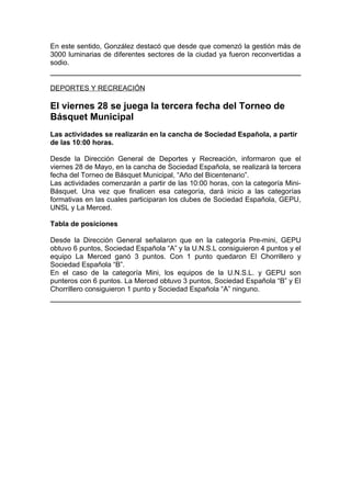 En este sentido, González destacó que desde que comenzó la gestión más de
3000 luminarias de diferentes sectores de la ciudad ya fueron reconvertidas a
sodio.


DEPORTES Y RECREACIÓN

El viernes 28 se juega la tercera fecha del Torneo de
Básquet Municipal
Las actividades se realizarán en la cancha de Sociedad Española, a partir
de las 10:00 horas.

Desde la Dirección General de Deportes y Recreación, informaron que el
viernes 28 de Mayo, en la cancha de Sociedad Española, se realizará la tercera
fecha del Torneo de Básquet Municipal, “Año del Bicentenario”.
Las actividades comenzarán a partir de las 10:00 horas, con la categoría Mini-
Básquet. Una vez que finalicen esa categoría, dará inicio a las categorías
formativas en las cuales participaran los clubes de Sociedad Española, GEPU,
UNSL y La Merced.

Tabla de posiciones

Desde la Dirección General señalaron que en la categoría Pre-mini, GEPU
obtuvo 6 puntos, Sociedad Española “A” y la U.N.S.L consiguieron 4 puntos y el
equipo La Merced ganó 3 puntos. Con 1 punto quedaron El Chorrillero y
Sociedad Española “B”.
En el caso de la categoría Mini, los equipos de la U.N.S.L. y GEPU son
punteros con 6 puntos. La Merced obtuvo 3 puntos, Sociedad Española “B” y El
Chorrillero consiguieron 1 punto y Sociedad Española “A” ninguno.
 