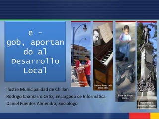 e - gob, aportando al Desarrollo Local Ilustre Municipalidad de Chillan Rodrigo Chamarro Ortiz, Encargado de Informática Daniel Fuentes Almendra, Sociólogo 