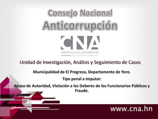 www.cna.hn
Municipalidad de El Progreso, Departamento de Yoro.
Tipo penal a imputar:
Abuso de Autoridad, Violación a los Deberes de los Funcionarios Públicos y
Fraude.
 