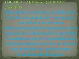 Política : administración de cambiosTodo cambio (creación y modificación de software, adquisición de equipos) que afecte a los recursos informaticos,debe ser requerido por los usuarios de la información y aprobado formalmente por el responsable de la administración del mismo, al nivel de jefe inmediato o a quienes estos formalmente deleguen.