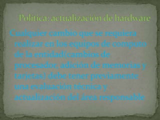 Cualquier cambio que se requiera realizar en los equipos de computo de la entidad(cambios de procesador, adición de memorias y tarjetas) debe tener previamente una evaluación técnica y actualización del área responsablePolítica: actualización de hardware