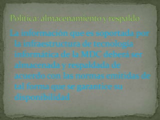 La información que es soportada por la infraestructura de tecnología informática de la MDC deberá ser almacenada y respaldada de acuerdo con las normas emitidas de tal forma que se garantice su disponibilidadPolítica: almacenamiento y respaldo