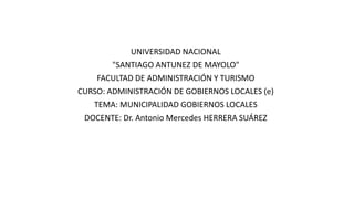UNIVERSIDAD NACIONAL
"SANTIAGO ANTUNEZ DE MAYOLO"
FACULTAD DE ADMINISTRACIÓN Y TURISMO
CURSO: ADMINISTRACIÓN DE GOBIERNOS LOCALES (e)
TEMA: MUNICIPALIDAD GOBIERNOS LOCALES
DOCENTE: Dr. Antonio Mercedes HERRERA SUÁREZ
 