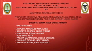 PROPUESTA EDUCATIVA REALIZADA EN CAMPAÑA A LA ALCALDÍA DE LA
MUNICIPALIDAD DE BELÉN POR EL SR. GERSON LECCA GARCÍA
PARTICIPANTES:
- AMPUDIA ALVARADO ANA ALICIA
- BARRETO CORREA, ALICIA IVONNE
- DIAZ GUPIO, JOANA LLAZMIT
- RUIZ MORI, RUTH
- PACAYA MAYTAHUARI, DOLLIS JANELTE
- PANDURO PIZANGO, NOLY ISABEL
- VARILLAS ROJAS, RAUL GUSTAVO
DOCENTE: NORMA JESUS GARCIA ROMERO
ASIGNATURA: POLÍTICAS EDUCATIVAS
UNIVERSIDAD NACIONAL DE LAAMAZONIA PERUANA
ESCUELA DE POST – GRADO
MAESTRIA EN EDUCACIÓN CON MENCIÓN EN GESTIÓN EDUCATIVA XIV
2022
 