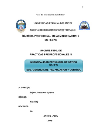 1
UNIVERSIDAD PERUANA LOS ANDES
FALCULTAD DE CIENCIAS ADMINISTRATIVAS Y CONTABLES
“Año del buen servicio al ciudadano”
CARRERA PROFESIONAL DE ADMINISTRACION Y
SISTEMAS
INFORME FINAL DE
PRÁCTICAS PRE PROFESIONALES III
ALUMNO(A):
Lopez Junco Ines Cynthia
CODIGO:
F10383E
DOCENTE:
Lic.
SATIPO - PERU
2018 - I
MUNICIPALIDAD PROVINCIAL DE SATIPO
SATIPO
SUB. GERENCIA DE RECAUDACION Y CONTROL
 