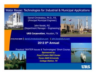 Water Reuse: Technologies for Industrial & Municipal Applications
Daniel Christodoss, Ph.D., P.E.
(Principal Municipal Engineer)
John Kovski, P.E.
(Department Manager - Engineering)
URS Corporation, Houston, TX
(713) 914-6699 |

daniel.christodoss@urs.com | john.kovski@urs.com

2013 9th Annual
Practical “WATER Issues & Technologies” Short Course
Sponsored by:
Food Protein R&D Center
Texas A&M University
College Station, TX

 