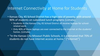 Internet Connectivity at Home for Students
• Kansas City, KS School District has a high rate of poverty, with around
90% of students on subsidized lunch programs (Liimata)
• Students in the Kansas City, KS School District all receive laptops for school-
related work.
• Only 40% of those laptops are ever connected to the internet at the students’
homes. (Liimata)
• “In the Kansas City Missouri Public Schools, it is estimated that 70% of
students do not have Internet access at home.” (“Internet”)
 