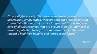 “In our digital society, the unconnected are a growing
underclass…Simply stated, they are shut out of the benefits of
connectivity that most of us take for granted. This is tragic in
light of all the resources that are available on the Internet that
have the potential to help an under resourced family move
toward a healthier, happier and more secure future.”
(“About”)
 