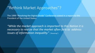 “Rethink Market Approaches”?
The 1999 “Resolving the Digital Divide” Conference stated in a report to the
President of the United States:
“While the market approach is important to this Nation it is
necessary to realize that the market often fails to address
issues of information inequality.” (“Resolving”)
 