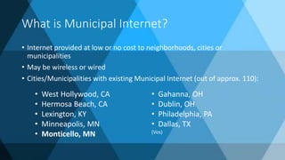 What is Municipal Internet?
• Internet provided at low or no cost to neighborhoods, cities or
municipalities
• May be wireless or wired
• Cities/Municipalities with existing Municipal Internet (out of approx. 110):
• West Hollywood, CA
• Hermosa Beach, CA
• Lexington, KY
• Minneapolis, MN
• Monticello, MN
• Gahanna, OH
• Dublin, OH
• Philadelphia, PA
• Dallas, TX
(Vos)
 