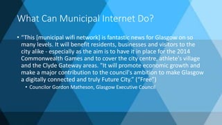What Can Municipal Internet Do?
• “This [municipal wifi network] is fantastic news for Glasgow on so
many levels. It will benefit residents, businesses and visitors to the
city alike - especially as the aim is to have it in place for the 2014
Commonwealth Games and to cover the city centre, athlete's village
and the Clyde Gateway areas. "It will promote economic growth and
make a major contribution to the council's ambition to make Glasgow
a digitally connected and truly Future City.” (“Free”)
• Councilor Gordon Matheson, Glasgow Executive Council
 