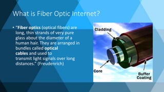 What is Fiber Optic Internet?
• “Fiber optics (optical fibers) are
long, thin strands of very pure
glass about the diameter of a
human hair. They are arranged in
bundles called optical
cables and used to
transmit light signals over long
distances.” (Freudenrich)
 
