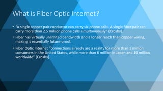 What is Fiber Optic Internet?
• “A single copper pair conductor can carry six phone calls. A single fiber pair can
carry more than 2.5 million phone calls simultaneously” (Crosby).
• Fiber has virtually unlimited bandwidth and a longer reach than copper wiring,
making it essentially future-proof.
• Fiber Optic Internet “connections already are a reality for more than 1 million
consumers in the United States, while more than 6 million in Japan and 10 million
worldwide” (Crosby).
 