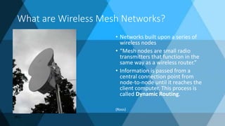What are Wireless Mesh Networks?
• Networks built upon a series of
wireless nodes
• “Mesh nodes are small radio
transmitters that function in the
same way as a wireless router.”
• Information is passed from a
central connection point from
node-to-node until it reaches the
client computer. This process is
called Dynamic Routing.
(Roos)
(KC)
 