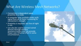 What Are Wireless Mesh Networks?
• Connection is dependent upon
proximity to a node.
• A computer near multiple nodes pulls
signal from all of them, increasing its
connection’s strength.
• Proximity is required, but line-of-sight
is not.
• Can also be used to connect wired
devices through wireless
receivers/routers and can provide
Power over Ethernet (PoE) in some
circumstances.
(Roos)
 