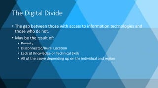 The Digital Divide
• The gap between those with access to information technologies and
those who do not.
• May be the result of:
• Poverty
• Disconnected/Rural Location
• Lack of Knowledge or Technical Skills
• All of the above depending up on the individual and region
 
