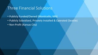 Three Financial Solutions
• Publicly Funded/Owned (Monticello, MN)
• Publicly Subsidized, Privately Installed & Operated (Seattle)
• Non-Profit (Kansas City)
 