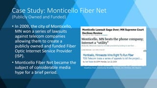 Case Study: Monticello Fiber Net
(Publicly Owned and Funded)
• In 2009, the city of Monticello,
MN won a series of lawsuits
against telecom companies
allowing them to create a
publicly owned and funded Fiber
Optic Internet Service Provider
(ISP).
• Monticello Fiber Net became the
subject of considerable media
hype for a brief period.
Headlines from: Community Broadband News, Ars Technica, DSL Reports
 