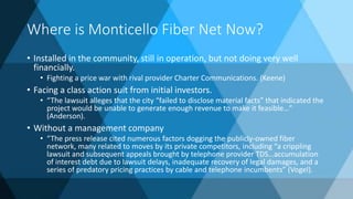 Where is Monticello Fiber Net Now?
• Installed in the community, still in operation, but not doing very well
financially.
• Fighting a price war with rival provider Charter Communications. (Keene)
• Facing a class action suit from initial investors.
• “The lawsuit alleges that the city “failed to disclose material facts” that indicated the
project would be unable to generate enough revenue to make it feasible…”
(Anderson).
• Without a management company
• “The press release cited numerous factors dogging the publicly-owned fiber
network, many related to moves by its private competitors, including “a crippling
lawsuit and subsequent appeals brought by telephone provider TDS…accumulation
of interest debt due to lawsuit delays, inadequate recovery of legal damages, and a
series of predatory pricing practices by cable and telephone incumbents” (Vogel).
 