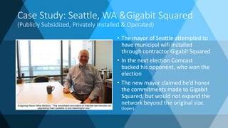 Case Study: Seattle, WA &Gigabit Squared
(Publicly Subsidized, Privately Installed & Operated)
• The mayor of Seattle attempted to
have municipal wifi installed
through contractor Gigabit Squared
• In the next election Comcast
backed his opponent, who won the
election
• The new mayor claimed he’d honor
the commitments made to Gigabit
Squared, but would not expand the
network beyond the original size.
(Soper)
 