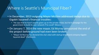 Where is Seattle’s Municipal Fiber?
• In December, 2013 outgoing Mayor McGinn addressed delays due to
Gigabit Squared’s financial troubles:
• “He says that he hasn't exactly given up on the private sector, but he'd campaign for the
government to build its own network if he could” (Moon).
• On January 7, 2014 the new mayor, Ed Murray announced the end of
the project before ground had even been broken:
• “Mayor Ed Murray has declared the city’s deal with startup broadband company Gigabit
Squared dead” (Parkhurst).
 