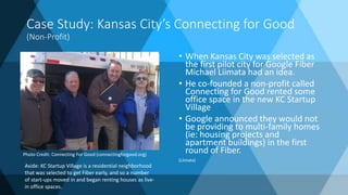 Case Study: Kansas City’s Connecting for Good
(Non-Profit)
• When Kansas City was selected as
the first pilot city for Google Fiber
Michael Liimata had an idea.
• He co-founded a non-profit called
Connecting for Good rented some
office space in the new KC Startup
Village
• Google announced they would not
be providing to multi-family homes
(ie: housing projects and
apartment buildings) in the first
round of Fiber.
(Liimata)
Photo Credit: Connecting For Good (connectingforgood.org)
Aside: KC Startup Village is a residential neighborhood
that was selected to get Fiber early, and so a number
of start-ups moved in and began renting houses as live-
in office spaces.
 