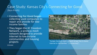 Case Study: Kansas City’s Connecting for Good
(Non-Profit)
• Connecting For Good began
collecting used computers to
repair and provide for low-
income families
• They began the KC Freedom
Network, a wireless mesh
network designed to provide
internet to low-income
communities and housing
projects
(Liimata)
“Juniper Gardens mesh network brings free in-home
Internet to 300 families” (“Connecting”).
 