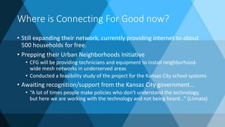 Where is Connecting For Good now?
• Still expanding their network, currently providing internet to about
500 households for free.
• Prepping their Urban Neighborhoods Initiative
• CFG will be providing technicians and equipment to install neighborhood-
wide mesh networks in underserved areas
• Conducted a feasibility study of the project for the Kansas City school systems
• Awaiting recognition/support from the Kansas City government…
• “A lot of times people make policies who don't understand the technology,
but here we are working with the technology and not being heard…” (Liimata)
 