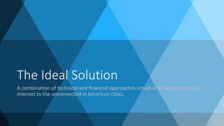 The Ideal Solution
A combination of technical and financial approaches aimed at bringing municipal
internet to the unconnected in American cities.
 