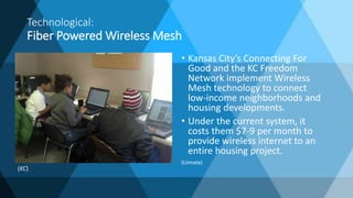Technological:
Fiber Powered Wireless Mesh
• Kansas City’s Connecting For
Good and the KC Freedom
Network implement Wireless
Mesh technology to connect
low-income neighborhoods and
housing developments.
• Under the current system, it
costs them $7-9 per month to
provide wireless internet to an
entire housing project.
(Liimata)
(KC)
 