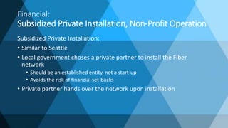 Financial:
Subsidized Private Installation, Non-Profit Operation
Subsidized Private Installation:
• Similar to Seattle
• Local government choses a private partner to install the Fiber
network
• Should be an established entity, not a start-up
• Avoids the risk of financial set-backs
• Private partner hands over the network upon installation
 