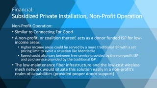 Non-Profit Operation:
• Similar to Connecting For Good
• A non-profit, or coalition thereof, acts as a donor funded ISP for low-
income areas
• Higher income areas could be served by a more traditional ISP with a set
pricing limit to avoid a situation like Monticello
• Speed could also vary between free service provided by the non-profit ISP
and paid service provided by the traditional ISP
• The low-maintenance fiber infrastructure and the low-cost wireless
mesh network would situate this solution easily in a non-profit’s
realm of capabilities (provided proper donor support)
Financial:
Subsidized Private Installation, Non-Profit Operation
 