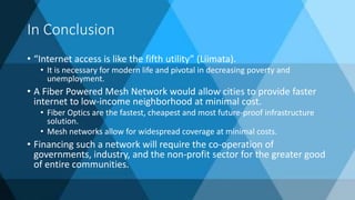 In Conclusion
• “Internet access is like the fifth utility” (Liimata).
• It is necessary for modern life and pivotal in decreasing poverty and
unemployment.
• A Fiber Powered Mesh Network would allow cities to provide faster
internet to low-income neighborhood at minimal cost.
• Fiber Optics are the fastest, cheapest and most future-proof infrastructure
solution.
• Mesh networks allow for widespread coverage at minimal costs.
• Financing such a network will require the co-operation of
governments, industry, and the non-profit sector for the greater good
of entire communities.
 